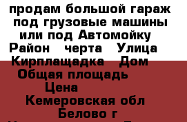 продам большой гараж под грузовые машины или под Автомойку › Район ­ черта › Улица ­ 1 Кирплащадка › Дом ­ 1 › Общая площадь ­ 500 › Цена ­ 600 000 - Кемеровская обл., Белово г. Недвижимость » Гаражи   . Кемеровская обл.